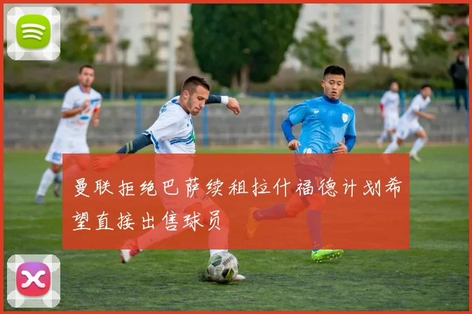 曼联拒绝巴萨续租拉什福德计划希望直接出售球员