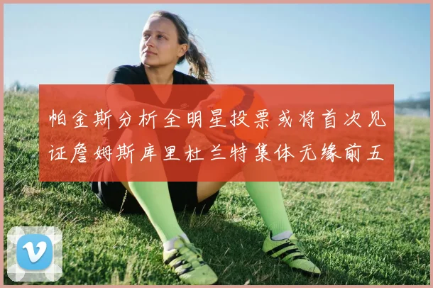 帕金斯分析全明星投票或将首次见证詹姆斯库里杜兰特集体无缘前五