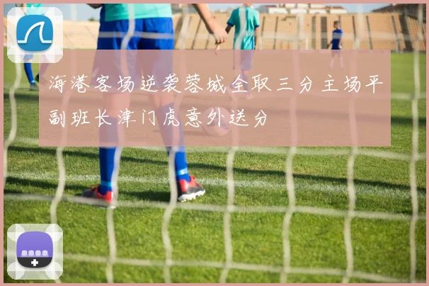 海港客场逆袭蓉城全取三分主场平副班长津门虎意外送分