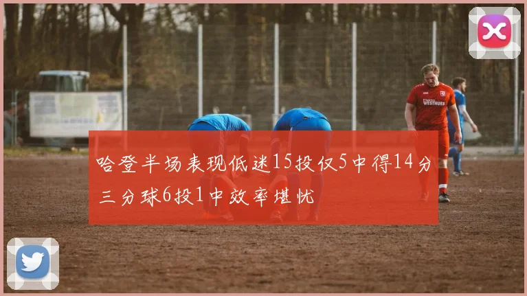 哈登半场表现低迷15投仅5中得14分三分球6投1中效率堪忧