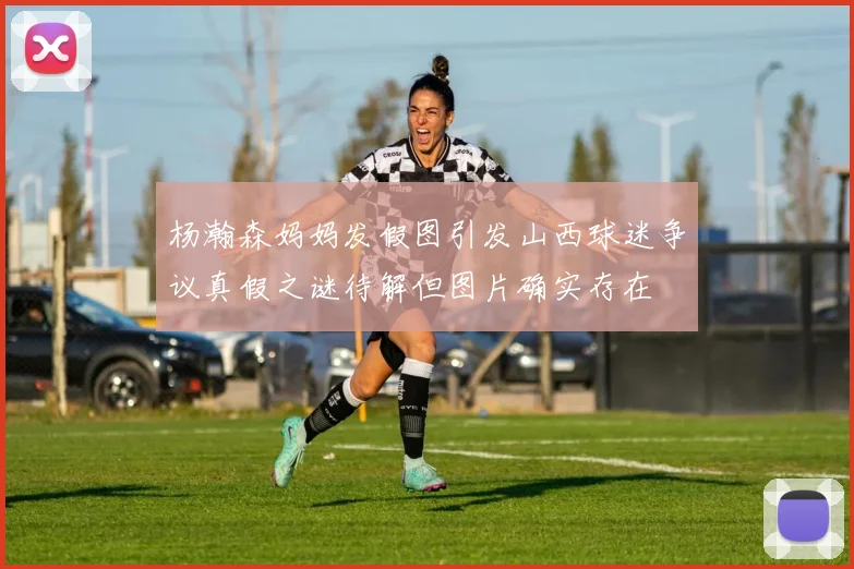 杨瀚森妈妈发假图引发山西球迷争议真假之谜待解但图片确实存在