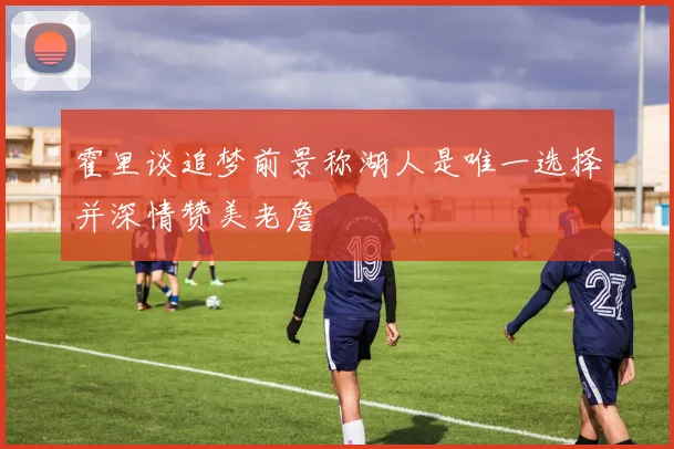 霍里谈追梦前景称湖人是唯一选择并深情赞美老詹