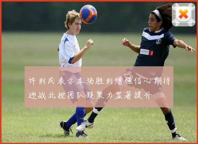 许利民表示本场胜利增强信心期待迎战北控团队凝聚力显著提升